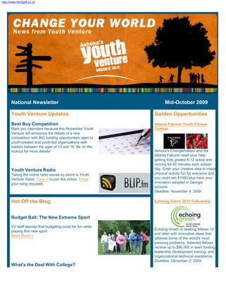 http://www.htm2pdf.co.uk




      National Newsletter                                        Mid-October 2009

      Youth Venture Updates                                Golden Opportunities
      Best Buy Competition                                 Atlanta Falcons Youth Fitness
      Mark you calendars because this November Youth       Contest
      Venture will announce the details of a new
      competition with BIG funding opportunities open to
      youth-created and youth-led organizations with
      leaders between the ages of 13 and 18. Be on the
      lookout for more details!                            Ashoka's Changemakers and the
                                                           Atlanta Falcons need your help
                                                           getting kids grades K-12 active and
                                                           moving for 60 minutes each school
      Youth Venture Radio                                  day. Enter your creative idea to make
      Taking the online radio waves by storm is Youth      physical activity fun for everyone and
      Venture Radio. Tune in to join the action. Email     you could win $1000 plus have your
      your song requests.                                  innovation adopted in Georgia
                                                           schools.
                                                           Deadline: November 4, 2009

      Hot Off the Blog                                     Echoing Green 2010 Fellowship



      Budget Ball: The New Extreme Sport
      YV staff learned that budgeting could be fun while
                                                           Echoing Green is seeking fellows 18
      playing this new sport.
                                                           and older with innovative ideas that
      Read More>>
                                                           address some of the world's most
                                                           pressing problems. Selected fellows
                                                           receive up to $90,000 in seed funding,
                                                           leadership development training, and
                                                           organizational technical assistance.
                                                           Deadline: December 2, 2009
      What's the Deal With College?
 