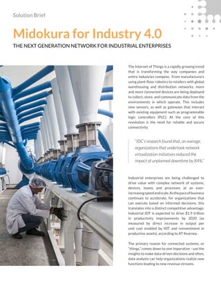Solution Brief
Midokura for Industry 4.0
THE NEXT GENERATION NETWORK FOR INDUSTRIAL ENTERPRISES
The Internet of Things is a rapidly growing trend
that is transforming the way companies and
entire industries compete. From manufacturers
using plant-floor robotics to retailers with global
warehousing and distribution networks, more
and more connected devices are being deployed
to collect, store, and communicate data from the
environments in which operate. This includes
new sensors, as well as gateways that interact
with existing equipment such as programmable
logic controllers (PLC). At the core of this
revolution is the need for reliable and secure
connectivity.
Industrial enterprises are being challenged to
drive value with complex network of systems,
devices, teams and processes at an ever-
increasingspeedandscale.Asthepaceofbusiness
continues to accelerate, for organizations that
can execute based on informed decisions, this
translates into a distinct competitive advantage.
Industrial IOT is expected to drive $1.9 trillion
in productivity improvements by 2020 (as
measured by direct increase in output per
unit cost enabled by IOT and reinvestment in
productive assets), according to AT Kearney.
The primary reason for connected systems, or
“things,” comes down to one imperative - use the
insights to make data-driven decisions and often,
data analysis can help organizations realize new
functions leading to new revenue streams.
“IDC’s research found that, on average,
organizations that undertook network
virtualization initiatives reduced the
impact of unplanned downtime by 84%.”
 