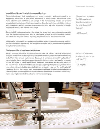 Midokura for Industry 4.0
2
Use of Cloud Networking to Interconnect Devices
Connected gateways that typically connect sensors, actuators and motors need to be
adopted for industrial IOT applications. The myriad of manufacturers and machine types
makes adoption cost prohibitive. Any change in the manufacturing process can present
unpredictable risk that may affect machine uptime. One alternative is to retrofit the systems
with data loggers and I/O modules to provide connectivity and edge processing to simple
field devices without any architecture change.
Connected I/O modules can capture the data at the sensor level, aggregate monitoring data
from the automation component (such as the cameras, pumps, or robots) and then transfer
the data to the IT system without impairing the performance of the control network.
Midokura for Industry 4.0 is a next generation cloud networking solution purpose-built for
industrial enterprise applications and designed to connect, secure, and deliver insights from
every layer of your business.
Challenges of Securing Connected Devices
Today’s industrial enterprise organizations understand the role IoT can play in improving
productsandservices,increasingproductivity,andacceleratingtimetomarket,whilereducing
costs. Many have already implemented thousands of connected devices throughout their
manufacturing plants, warehousing operations, distributions centers, and supplier networks
to take advantage of these opportunities. However, enterprises are becoming aware of
the security risks that connected devices can pose, opening their previously locked-down
networks to intruders that can potentially disrupt corporate resources. The proliferation of
connected devices that control plant processes or machinery, direct connections between
control systems and enterprise operations, combined with mobile and wireless connectivity,
makes securing these industrial networks ever more challenging.
“An hour of downtime
in a factory can cost up
to $300,000.”
- CB Insights
“Human error accounts
for 35% of network
downtime, making it
the largest cause of
outages.”
- ZK Research
 