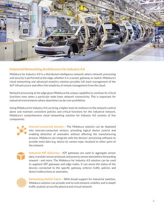 Midokura for Industry 4.0
4
Industrial Networking Architecture for Industry 4.0
Midokura for Industry 4.0 is a distributed intelligence network where network processing
and security is performed at the edge, whether it is a sensor, gateway, or switch. Midokura’s
cloud networking and advanced analytics solution provides full stack management of the
IIoT infrastructure and offers the simplicity of remote management from the cloud.
Network processing at the edge gives Midokura the unique capability to continue its critical
functions even when a particular node loses network connectivity. This is important for
industrial environments where downtime can be cost-prohibitive.
Using Midokura for Industry 4.0 can bring a higher level of resilience to the network control
plane and maintain consistent policies and critical functions for the industrial network.
Midokura’s comprehensive cloud networking solution for Industry 4.0 consists of five
components:
Internet-connected Sensors - The Midokura solution can be deployed
into internet-connected sensors, providing logical device control and
enabling detection of anomalies without affecting the manufacturing
process. Midokura can integrate with the devices’ processing software to
provide meta data (e.g. device id, camera type, location) to other parts of
the network.
Industrial IOT Gateways - IOT gateways are used to aggregate sensor
data, translate sensor protocols and process sensor data before forwarding
onward - and more. The Midokura for Industry 4.0 solution can be used
to augment IOT gateways and edge nodes. It can sense the status of the
devices connected to the specific gateway, enforce traffic policies and
detect malfunctions or anomalies.
Networking Switch Fabric - With broad support for industrial switches,
Midokura solution can provide end-to-end network visibility and in-depth
traffic analysis across the physical and virtual network.
 