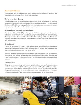 Midokura for Industry 4.0
6
Benefits of Midokura
With the rapid pace of innovation and digital transformation, Midokura is poised to help
organizations achieve a significant competitive advantage:
Deliver Innovations Quickly
Deploying thousands of connected devices faster and more securely can be daunting
and pose a challenge to existing network designs. Midokura for Industry 4.0 provides the
simplicity and flexibility for any organization that needs to connect, secure, and manage the
ever-growing number of connected, sensor-enabled devices.
Achieve Greater Efficiency and Lower Costs
The concept of industrial IOT promises greater efficiency, higher productivity and cost
reductions, however, inefficient architectures can prevent organizations from embracing
these opportunities. Because of its software-based networking architecture, Midokura is
adaptable to existing network designs, and can be deployed onto more points on the network
with minimal impact.
Better Security
Existing OT equipment, such as PLCs were designed to be deployed on proprietary, locked
down networks. Newly deployed devices, such as connected sensors or IoT gateways bring
new risks that these networks were not prepared for.
Midokura prevents conventional security breaches with anti-spoofing rules by segmenting
the network, thus limiting network access to sensor-enabled devices like (gateways and
PLCs). More importantly, Midokura can ensure consistent policies are applied across the
network.
Strategic Focus
Bringinginanynewtechnologycanintroduceoperationaltaskssuchassoftwareupdatesand
hardware maintenance and IOT technology is no exception. Many IT and OT organizations
typically spend too much time performing manual tasks – known as “just keeping the lights
on.” Midokura for Industry 4.0 lets IT and OT professionals cut the time spent on repetitive
tasks and maintenance so they can focus on strategic endeavors for the organization.
 