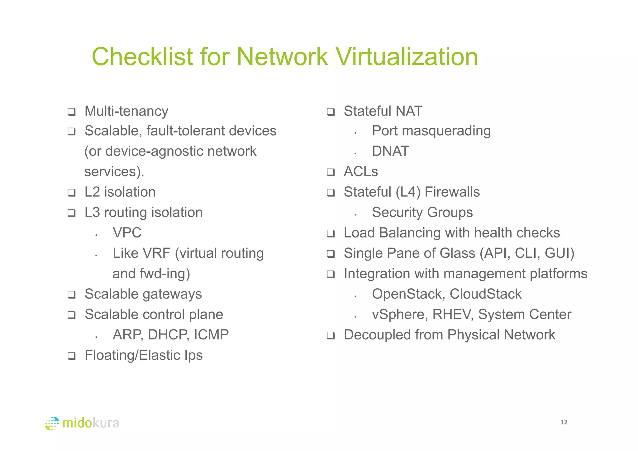 Checklist for Network Virtualization 
12 
q Multi-tenancy 
q Scalable, fault-tolerant devices 
(or device-agnostic network 
services). 
q L2 isolation 
q L3 routing isolation 
• VPC 
• Like VRF (virtual routing 
and fwd-ing) 
q Scalable gateways 
q Scalable control plane 
• ARP, DHCP, ICMP 
q Floating/Elastic Ips 
q Stateful NAT 
• Port masquerading 
• DNAT 
q ACLs 
q Stateful (L4) Firewalls 
• Security Groups 
q Load Balancing with health checks 
q Single Pane of Glass (API, CLI, GUI) 
q Integration with management platforms 
• OpenStack, CloudStack 
• vSphere, RHEV, System Center 
q Decoupled from Physical Network 
 