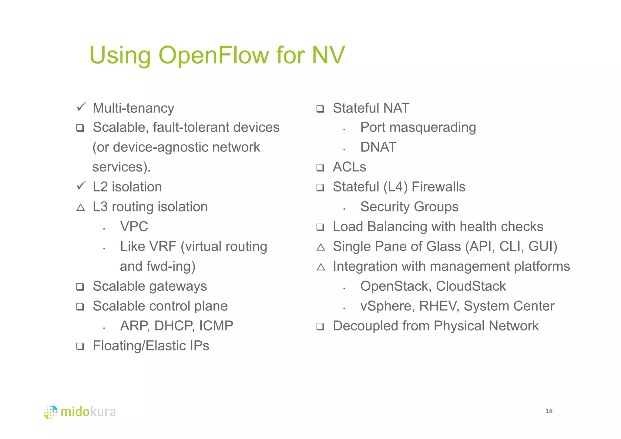 Using OpenFlow for NV 
18 
ü Multi-tenancy 
q Scalable, fault-tolerant devices 
(or device-agnostic network 
services). 
ü L2 isolation 
△ L3 routing isolation 
• VPC 
• Like VRF (virtual routing 
and fwd-ing) 
q Scalable gateways 
q Scalable control plane 
• ARP, DHCP, ICMP 
q Floating/Elastic IPs 
q Stateful NAT 
• Port masquerading 
• DNAT 
q ACLs 
q Stateful (L4) Firewalls 
• Security Groups 
q Load Balancing with health checks 
△ Single Pane of Glass (API, CLI, GUI) 
△ Integration with management platforms 
• OpenStack, CloudStack 
• vSphere, RHEV, System Center 
q Decoupled from Physical Network 
 