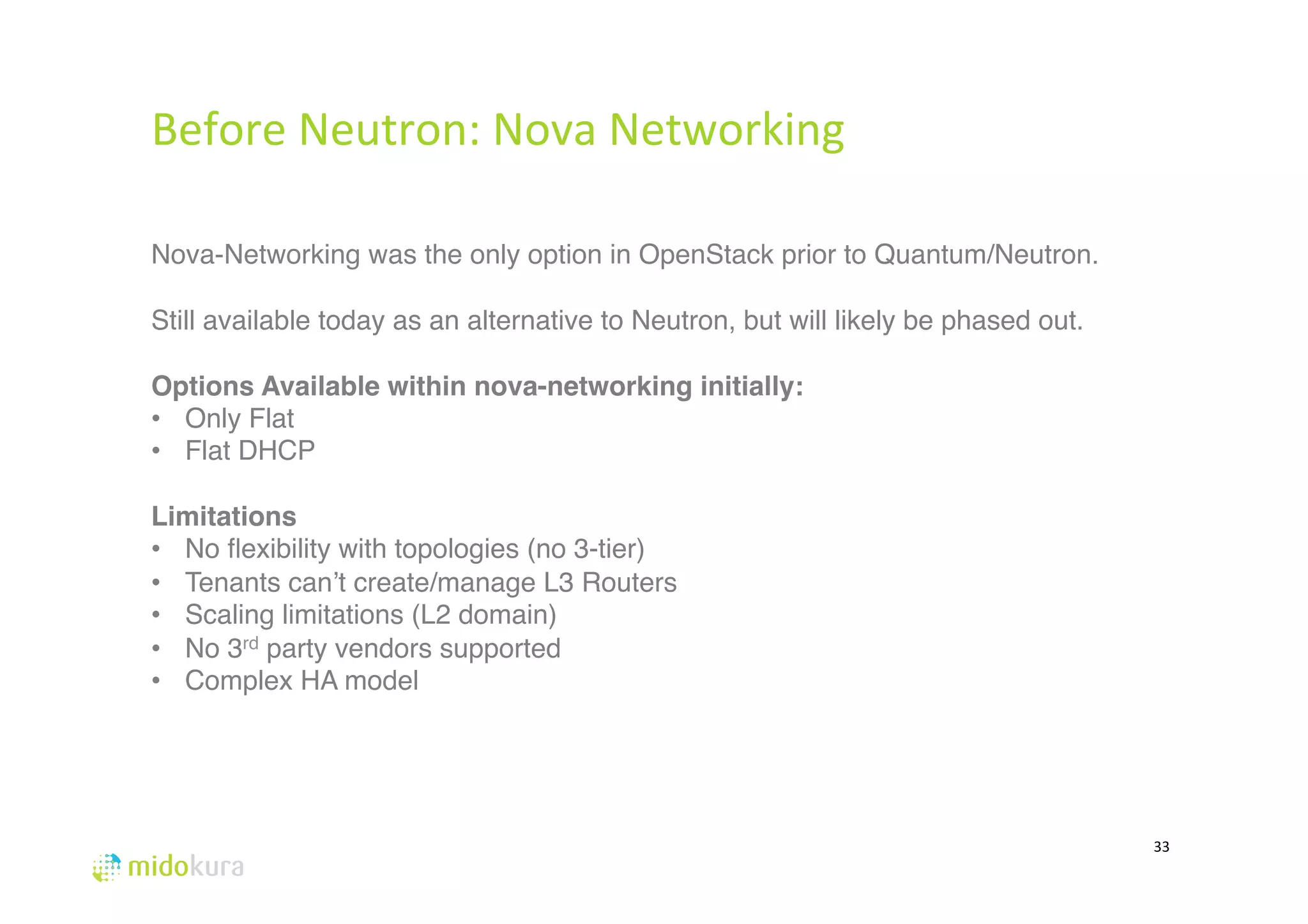 33 
Before 
Neutron: 
Nova 
Networking 
# 
Nova-Networking was the only option in OpenStack prior to Quantum/Neutron. 
Still available today as an alternative to Neutron, but will likely be phased out. 
# 
Options Available within nova-networking initially: 
• Only Flat 
• Flat DHCP 
# 
Limitations 
• No flexibility with topologies (no 3-tier) 
• Tenants can’t create/manage L3 Routers 
• Scaling limitations (L2 domain)# 
• No 3rd party vendors supported 
• Complex HA model# 
 