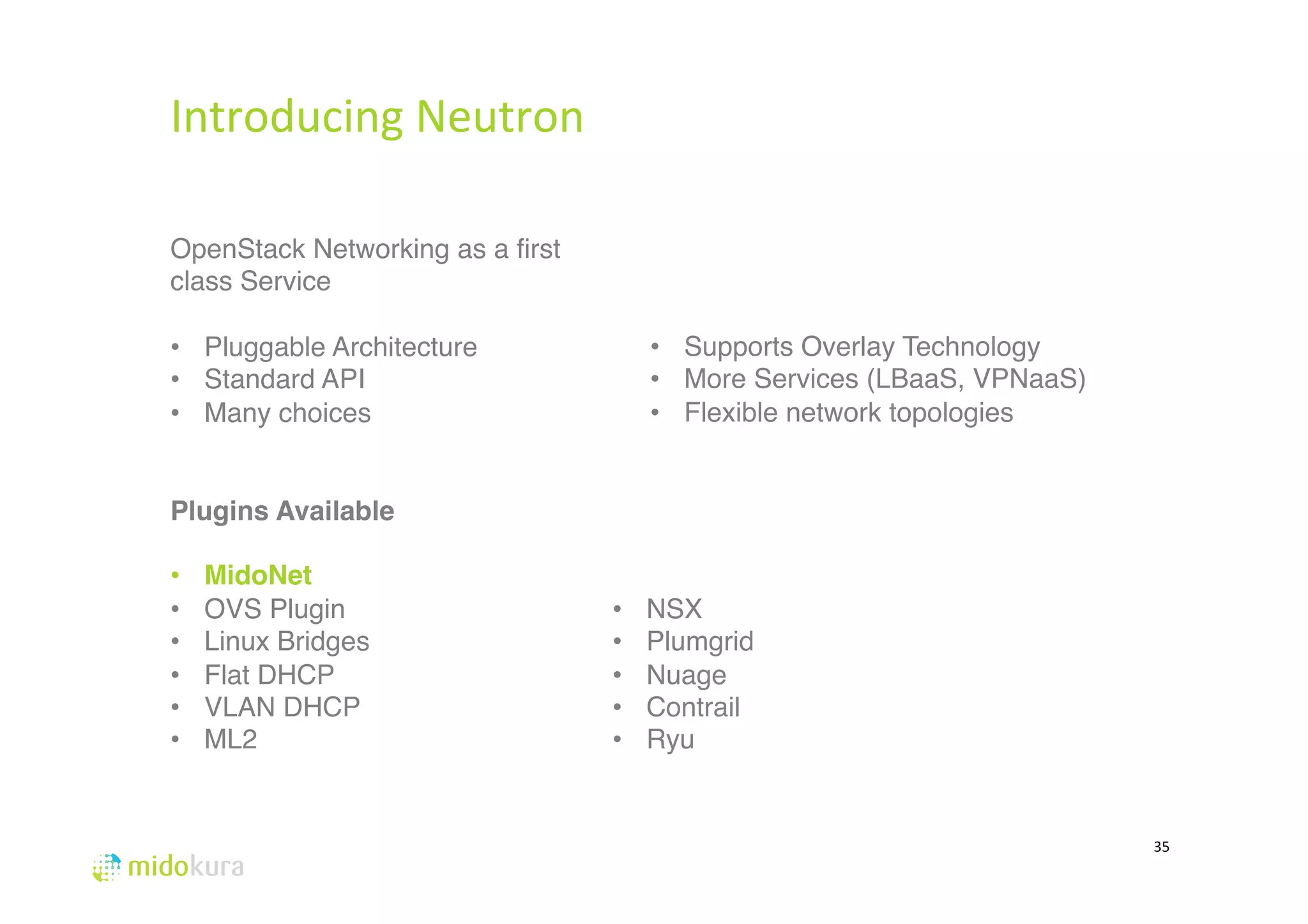 Introducing 
Neutron 
35 
OpenStack Networking as a first 
class Service 
# 
• Pluggable Architecture 
• Standard API 
• Many choices# 
# 
Plugins Available! 
• MidoNet! 
• OVS Plugin 
• Linux Bridges 
• Flat DHCP 
• VLAN DHCP# 
• ML2 
# 
# 
• Supports Overlay Technology 
• More Services (LBaaS, VPNaaS) 
• Flexible network topologies# 
# 
# 
# 
• NSX 
• Plumgrid# 
• Nuage# 
• Contrail 
• Ryu# 
 