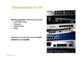 Requirements for NV 
9 
Device-agnostic networking services: 
• Load Balancing 
• Firewalls 
• Stateful NAT 
• VPN 
Networks and services must be fault 
tolerant and scalable 
 