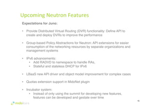 Upcoming 
Neutron 
Features 
41 
Expectations for Juno:! 
# 
• Provide Distributed Virtual Routing (DVR) functionality: Define API to 
create and deploy DVRs to improve the performance# 
• Group-based Policy Abstractions for Neutron: API extensions for easier 
consumption of the networking resources by separate organizations and 
management systems# 
• IPv6 advancements: # 
• Add RADVD to namespace to handle RAs, # 
• Stateful and stateless DHCP for IPv6# 
• LBaaS new API driver and object model improvement for complex cases# 
• Quotas extension support in MidoNet plugin# 
• Incubator system: # 
• Instead of only using the summit for developing new features, 
features can be developed and gestate over time# 
 