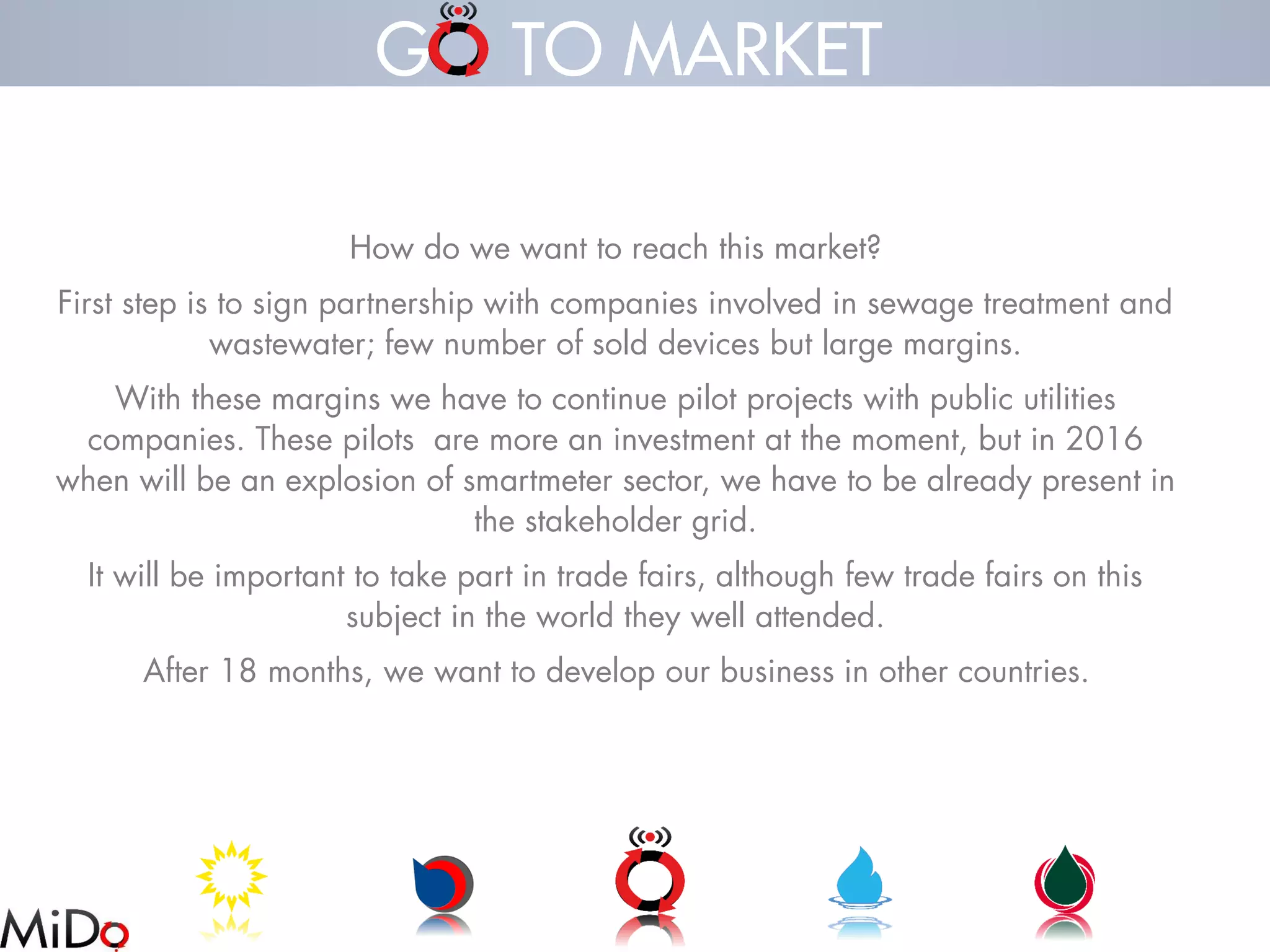How do we want to reach this market? 
First step is to sign partnership with companies involved in sewage treatment and wastewater; few number of sold devices but large margins. 
With these margins we have to continue pilot projects with public utilities companies. These pilots are more an investment at the moment, but in 2016 when will be an explosion of smartmetersector, we have to be already present in the stakeholder grid. 
It will be important to take part in trade fairs, although few trade fairs on this subject in the world they well attended. 
After 18 months, we want to develop our business in other countries. 
G TO MARKET  