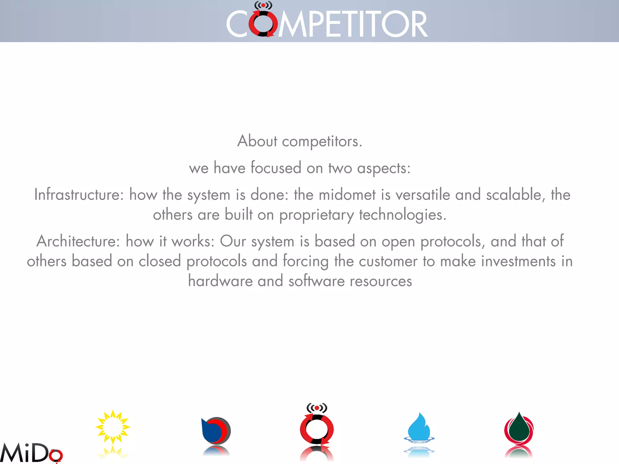 About competitors. 
we have focused on two aspects: 
Infrastructure: how the system is done: the midometis versatile and scalable, the others are built on proprietary technologies. 
Architecture: how it works: Our system is based on open protocols, and that of others based on closed protocols and forcing the customer to make investments in hardware and software resources 
C MPETITOR  