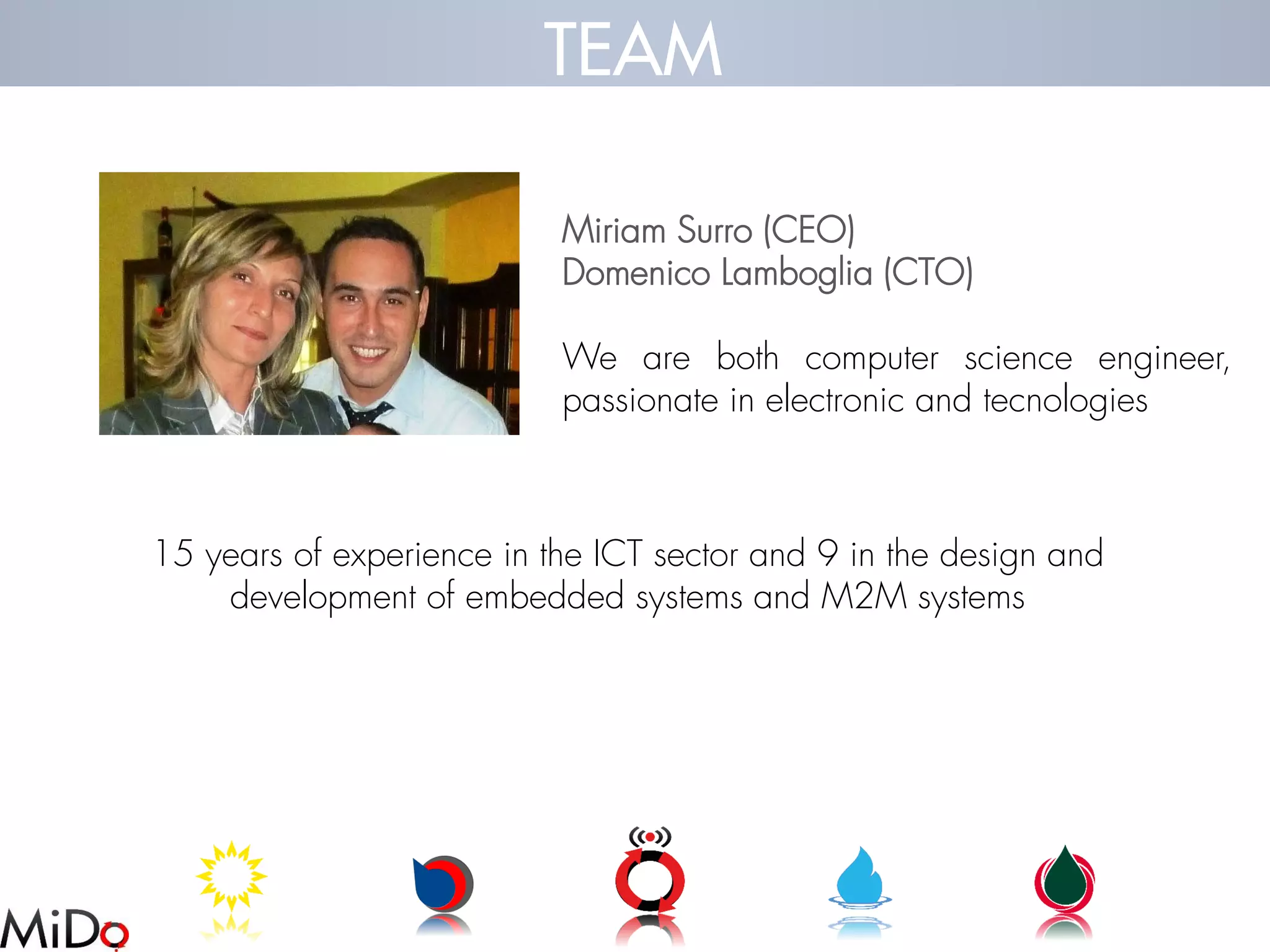 MiriamSurro(CEO) 
DomenicoLamboglia(CTO) 
Wearebothcomputerscienceengineer, passionateinelectronicandtecnologies 
15 years of experience in the ICT sector and 9 in the design and development of embedded systems and M2M systems 
TEAM  