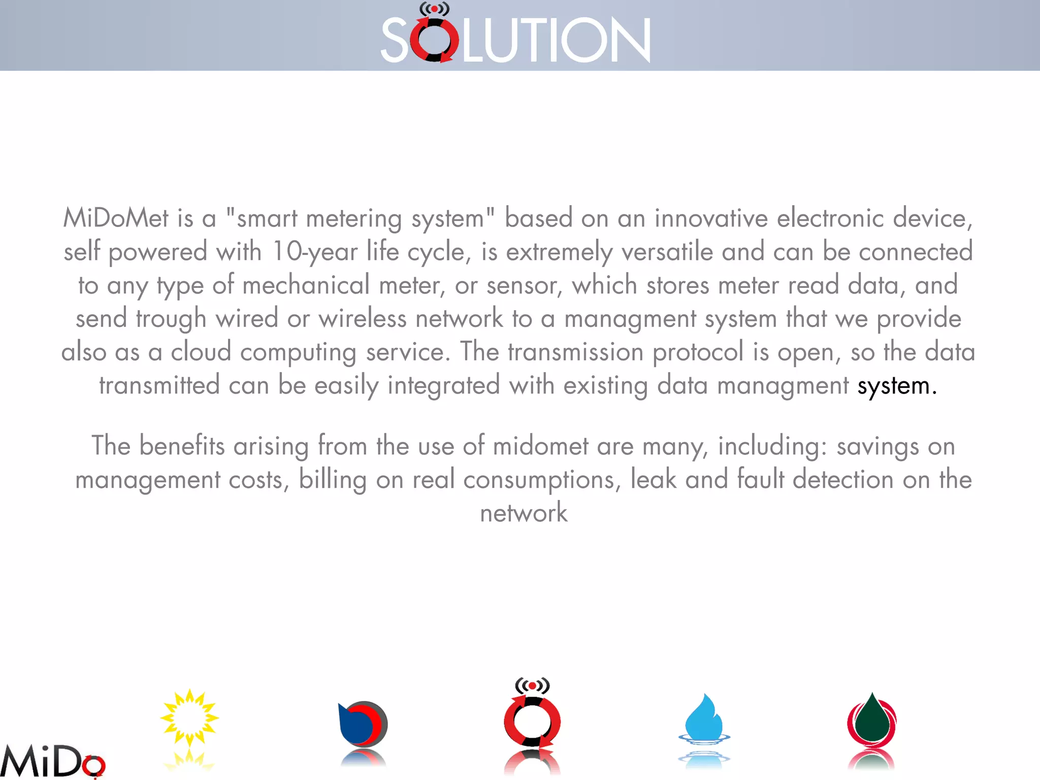 MiDoMetis a "smart metering system" based on an innovative electronic device, self powered with 10-year life cycle, is extremely versatile and can be connected to any type of mechanical meter, or sensor, which stores meter read data, and send trough wired or wireless network to a managmentsystem that we provide also as a cloud computing service. The transmission protocol is open, so the data transmitted can be easily integrated with existing data managmentsystem. 
The benefits arising from the use of midometare many, including: savings on management costs, billing on real consumptions, leak and fault detection on the network 
S LUTION  