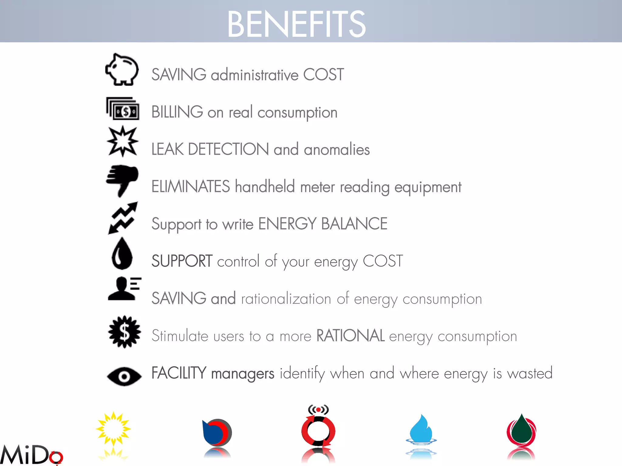 SAVING administrative COST 
BILLING on real consumption 
LEAK DETECTION and anomalies 
ELIMINATES handheld meter reading equipment 
Support to write ENERGY BALANCE 
SUPPORTcontrol of your energy COST 
SAVING and rationalization of energy consumption 
Stimulate users to a more RATIONAL energy consumption 
FACILITY managers identify when and where energy is wasted 
BENEFITS  
