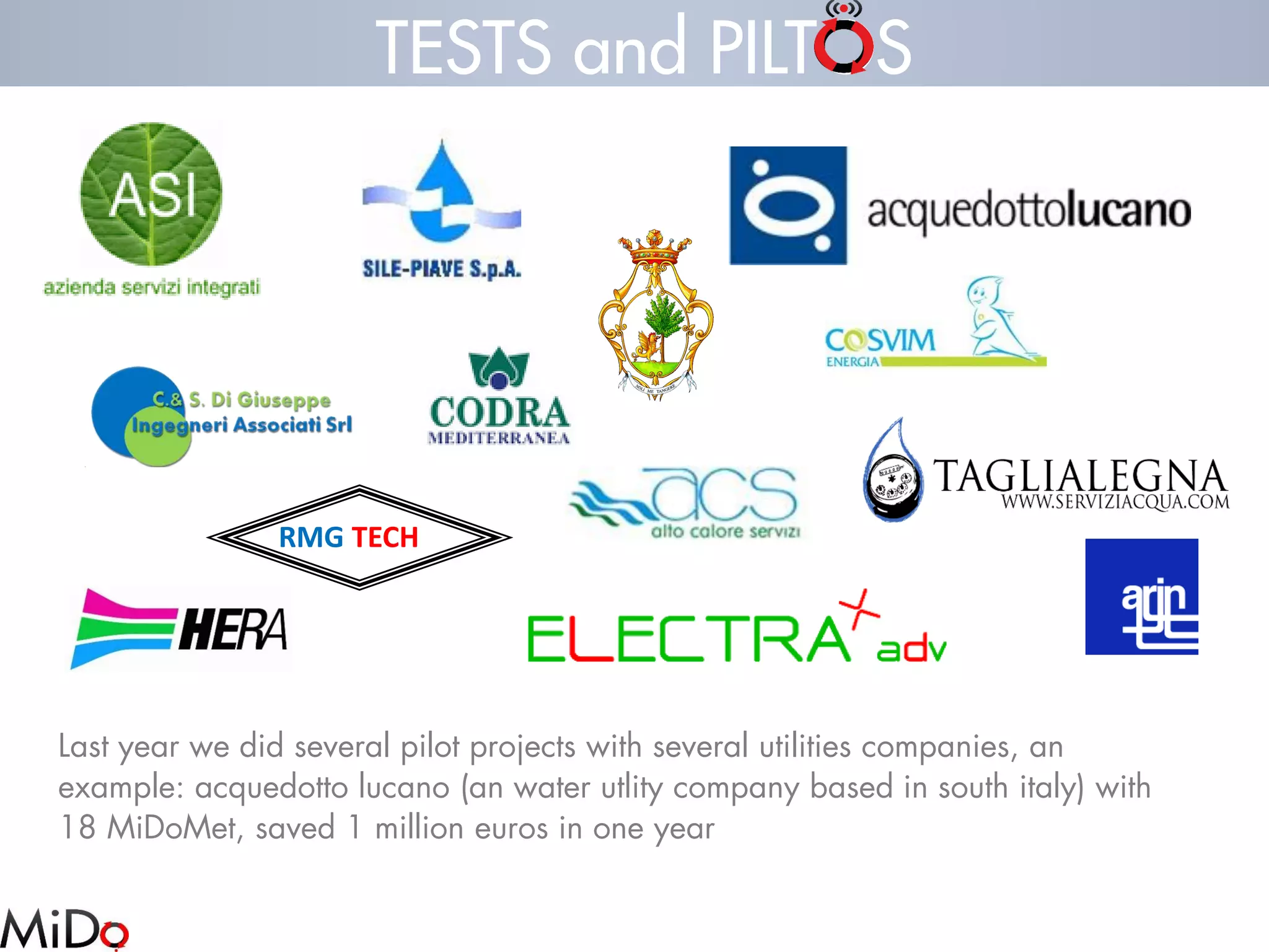 RMGTECH 
TESTS and PILTOS 
Last year we did several pilot projects with several utilities companies, an example: acquedottolucano(an water utlitycompany based in south italy) with 18 MiDoMet, saved 1 million euros in one year  