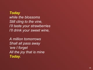 Today
while the blossoms
Still cling to the vine,
I’ll taste your strawberries
I’ll drink your sweet wine,

A million tomorrows
Shall all pass away
‘ere I forget
All the joy that is mine
Today.

                               16
 