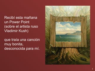 Recibí esta mañana
un Power Point
(sobre el artista ruso
Vladimir Kush)

que traía una canción
muy bonita,
desconocida para mí.




                         2
 
