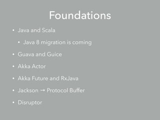 Foundations
• Java and Scala
• Java 8 migration is coming
• Guava and Guice
• Akka Actor
• Future and RxJava
• Jackson → Protocol Buffer
• Disruptor
 