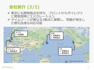 Confidential
会社紹介  (2/2)
4	
  
スペイン
Ø  開発拠点
スイス
Ø  HQ機能
⽇日本
Ø  営業拠点
Ø  開発拠点
US
Ø  営業拠点
Ø  開発拠点
ü  東京にも開発拠点を持ち、フロントからダイレクト
に開発部隊にエスカレーション
ü  タイムゾーンが異異なる3拠点に展開し、問題が発⽣生し
た際も迅速な対応可能
地図データ ©2013 Google, INEGI, Tele
Atlas
 