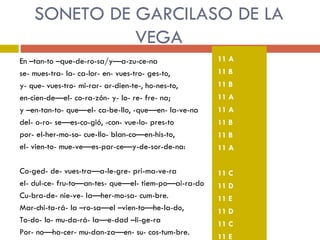 SONETO DE GARCILASO DE LA VEGA En –tan-to –que-de-ro-sa/y—a-zu-ce-na se- mues-tra- la- ca-lor- en- vues-tro- ges-to, y- que- vues-tro- mi-rar- ar-dien-te-, ho-nes-to, en-cien-de—el- co-ra-zón- y- lo- re- fre- na; y –en-tan-to- que—el- ca-be-llo, -que—en- la-ve-na del- o-ro- se—es-co-gió, -con- vue-lo- pres-to por- el-her-mo-so- cue-llo- blan-co—en-his-to, el- vien-to- mue-ve—es-par-ce—y-de-sor-de-na: Co-ged- de- vues-tra—a-le-gre- pri-ma-ve-ra el- dul-ce- fru-to—an-tes- que—el- tiem-po—ai-ra-do Cu-bra-de- nie-ve- la—her-mo-sa- cum-bre. Mar-chi-ta-rá- la –ro-sa—el –vien-to—he-la-do, To-do- lo- mu-da-rá- la—e-dad –li-ge-ra Por- no—ha-cer- mu-dan-za—en- su- cos-tum-bre. 11 A 11 B 11 B 11 A 11 A 11 B 11 B 11 A 11 C 11 D 11 E 11 D 11 C 11 E 