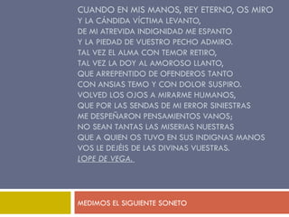 CUANDO EN MIS MANOS, REY ETERNO, OS MIRO  Y LA CÁNDIDA VÍCTIMA LEVANTO,  DE MI ATREVIDA INDIGNIDAD ME ESPANTO  Y LA PIEDAD DE VUESTRO PECHO ADMIRO.  TAL VEZ EL ALMA CON TEMOR RETIRO,  TAL VEZ LA DOY AL AMOROSO LLANTO,  QUE ARREPENTIDO DE OFENDEROS TANTO  CON ANSIAS TEMO Y CON DOLOR SUSPIRO.  VOLVED LOS OJOS A MIRARME HUMANOS,  QUE POR LAS SENDAS DE MI ERROR SINIESTRAS  ME DESPEÑARON PENSAMIENTOS VANOS;  NO SEAN TANTAS LAS MISERIAS NUESTRAS  QUE A QUIEN OS TUVO EN SUS INDIGNAS MANOS  VOS LE DEJÉIS DE LAS DIVINAS VUESTRAS.  LOPE DE VEGA.  MEDIMOS EL SIGUIENTE SONETO 
