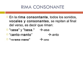 RIMA CONSONANTE En la  rima consontante , todos los sonidos,  vocales y consonantes , se repiten al final del verso, es decir que riman:  "c asa " y "b asa ."   -asa  “ c anto -m anto ”     -anto “ ver ano -m ano ”   -ano   