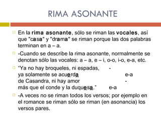 RIMA ASONANTE En la  rima asonante , sólo se riman las  vocales , así que "c a s a " y "dr a m a " se riman porque las dos palabras terminan en a – a.  -Cuando se describe la rima asonante, normalmente se denotan sólo las vocales: a – a, e – i, o-o, i-o, e-a, etc. “ Ya no hay broqueles, ni espadas, - ya solamente se acu e rd a e-a de Casandra, ni hay amor - más que el conde y la duqu e s a .” e-a -A veces no se riman todos los versos; por ejemplo en el romance se riman sólo se riman (en asonancia) los versos pares. 
