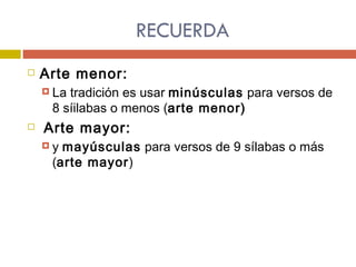 RECUERDA Arte menor: La tradición es usar  minúsculas  para versos de 8 síilabas o menos ( arte menor)  Arte mayor: y  mayúsculas  para versos de 9 sílabas o más ( arte mayor ) 