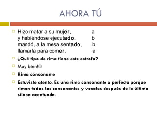 AHORA TÚ Hizo matar a su muj er ,  a y habiéndose ejecut ado ,  b mandó, a la mesa sent ado ,  b llamarla para com er .  a ¿Qué tipo de rima tiene esta estrofa? Muy bien!☺ Rima consonante Estuviste atento. Es una rima consonante o perfecta porque riman todas las consonantes y vocales después de la última sílaba acentuada . 
