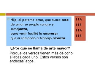 Hijo, el paterno amor, que nunca c esa de amar su propia sangre y semej anza , para venir facilitó la empr esa ; que ni cansancio ni trabajo alc anza 11A 11B 11A 11B ¿Por qué se llama de arte mayor? Porque los versos tienen más de ocho sílabas cada uno. Estos versos son endecasílabos.  