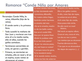 Romance “Conde Niño por Amores Personajes: Conde Niño, la reina, Albaniña (hija de la reina). El conde canta y la princesa llora. Todo sucedió la mañana de San Juan y murieron uno tras otro: él a la media noche, ella al alba, cuando los gallos cantaban. Terminaron convertidos en aves, en garza y gavilán. Primero, se convierten en árboles, ella en rosal y él en un espino, cuyas ramas se abrazaron al crecer.  