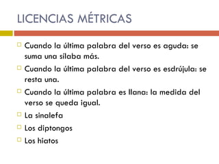 LICENCIAS MÉTRICAS Cuando la última palabra del verso es aguda: se suma una sílaba más. Cuando la última palabra del verso es esdrújula: se resta una. Cuando la última palabra es llana: la medida del verso se queda igual. La sinalefa Los diptongos Los hiatos 