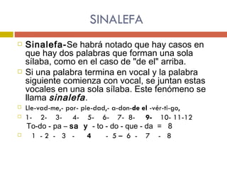 SINALEFA Sinalefa- Se habrá notado que hay casos en que hay dos palabras que forman una sola sílaba, como en el caso de "de el" arriba.  Si una palabra termina en vocal y la palabra siguiente comienza con vocal, se juntan estas vocales en una sola sílaba. Este fenómeno se llama  sinalefa .  Lle-vad-me,- por- pie-dad,- a-don- de el  -vér-ti-go, 1-  2-  3-  4-  5-  6-  7-  8-  9-   10- 11-12 To-do - pa –  sa  y   - to - do - que - da  =  8 1  - 2  -  3  -  4   -  5 –  6  -  7  -  8 