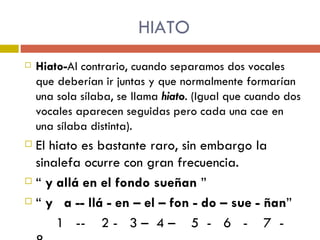 HIATO Hiato- Al contrario, cuando separamos dos vocales que deberían ir juntas y que normalmente formarían una sola sílaba, se llama  hiato . (Igual que cuando dos vocales aparecen seguidas pero cada una cae en una sílaba distinta).  El hiato es bastante raro, sin embargo la sinalefa ocurre con gran frecuencia.  “  y allá en el fondo sueñan  ” “  y  a -- llá - en – el – fon - do – sue - ñan ” 1  --  2 -  3 –  4 –  5  -  6  -  7  -  8 