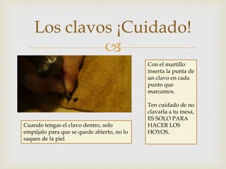 
Los clavos ¡Cuidado!
Con el martillo
inserta la punta de
un clavo en cada
punto que
marcamos.
Ten cuidado de no
clavarla a tu mesa,
ES SOLO PARA
HACER LOS
HOYOS.
Cuando tengas el clavo dentro, solo
empújalo para que se quede abierto, no lo
saques de la piel
 