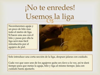 
¡No te enredes!
Usemos la liga
Necesitaremos aguja y
un poco de hilo mas
todo el metro de liga.
Si haces una asa con el
hilo y pasas por ella la
liga será mas fácil
introducirla por el
agujero de piel.
Solo introduce una corta sección de la liga, despues jalaras con cuidado.
Cada vez que uses uno de los agujeros quita un clavo a la vez, asi te dará
tiempo para que metas la aguja, hilo y liga al mismo tiempo. Jala con
cuidado hasta ajustarlo.
 