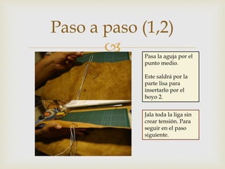 
Paso a paso (1,2)
Pasa la aguja por el
punto medio.
Este saldrá por la
parte lisa para
insertarlo por el
hoyo 2.
Jala toda la liga sin
crear tensión. Para
seguir en el paso
siguiente.
 