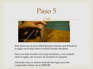 
Paso 5
Este quizá sea un paso dificil porque tenemos que introducir
la aguja con la liga sobre el orificio donde iniciamos.
Haz a un lado el nudo con el que iniciamos y con cuidado
mete la aguja, con un poco de paciencia lo lograrás.
Haciendo esto, ya estarás teniendo dos ligas para dos
cuadernillos dentro de tu MIDORI
 