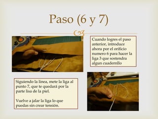 
Paso (6 y 7)
Cuando logres el paso
anterior, introduce
ahora por el orificio
numero 6 para hacer la
liga 3 que sostendra
algun cuadernllo
Siguiendo la linea, mete la liga al
punto 7, que te quedará por la
parte lisa de la piel.
Vuelve a jalar la liga lo que
puedas sin crear tensión.
 