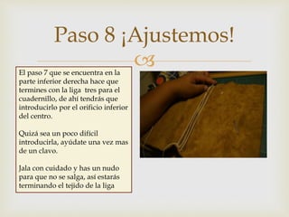 
Paso 8 ¡Ajustemos!
El paso 7 que se encuentra en la
parte inferior derecha hace que
termines con la liga tres para el
cuadernillo, de ahí tendrás que
introducirlo por el orificio inferior
del centro.
Quizá sea un poco difícil
introducirla, ayúdate una vez mas
de un clavo.
Jala con cuidado y has un nudo
para que no se salga, así estarás
terminando el tejido de la liga
 