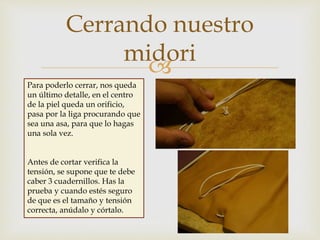 
Cerrando nuestro
midori
Para poderlo cerrar, nos queda
un último detalle, en el centro
de la piel queda un orificio,
pasa por la liga procurando que
sea una asa, para que lo hagas
una sola vez.
Antes de cortar verifica la
tensión, se supone que te debe
caber 3 cuadernillos. Has la
prueba y cuando estés seguro
de que es el tamaño y tensión
correcta, anúdalo y córtalo.
 