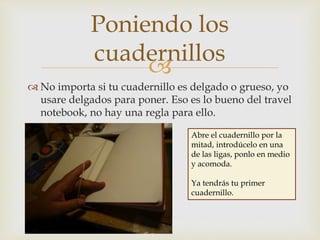 
 No importa si tu cuadernillo es delgado o grueso, yo
usare delgados para poner. Eso es lo bueno del travel
notebook, no hay una regla para ello.
Poniendo los
cuadernillos
Abre el cuadernillo por la
mitad, introdúcelo en una
de las ligas, ponlo en medio
y acomoda.
Ya tendrás tu primer
cuadernillo.
 
