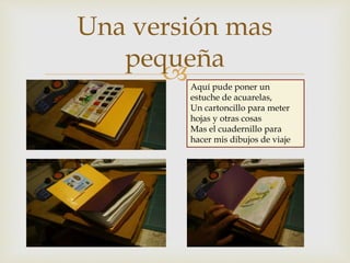 
Una versión mas
pequeña
Aquí pude poner un
estuche de acuarelas,
Un cartoncillo para meter
hojas y otras cosas
Mas el cuadernillo para
hacer mis dibujos de viaje
 