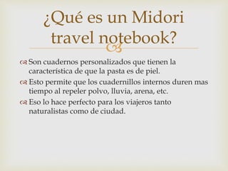 
 Son cuadernos personalizados que tienen la
característica de que la pasta es de piel.
 Esto permite que los cuadernillos internos duren mas
tiempo al repeler polvo, lluvia, arena, etc.
 Eso lo hace perfecto para los viajeros tanto
naturalistas como de ciudad.
¿Qué es un Midori
travel notebook?
 