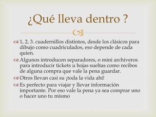 
 1, 2, 3. cuadernillos distintos, desde los clásicos para
dibujo como cuadriculados, eso depende de cada
quien.
 Algunos introducen separadores, o mini archiveros
para introducir tickets u hojas sueltas como recibos
de alguna compra que vale la pena guardar.
 Otros llevan casi su ¡toda la vida ahí!
 Es perfecto para viajar y llevar información
importante. Por eso vale la pena ya sea comprar uno
o hacer uno tu mismo
¿Qué lleva dentro ?
 