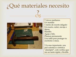 
¿Qué materiales necesito
?
7 clavos medianos.
Un martillo
1 metro de resorte delgado
Un exacto, cutter, navaja o
tijeras
Martillo.
Aguja e hilo.
Plumon permanente
Una tabla para proteger tu
escritorio o mesa.
Y lo mas importante, una
piel autentica o sintetica
“plastipiel”, solo verifica que
sea un tanto rigida y flexible.
 