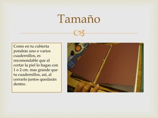 
Tamaño
Como en tu cubierta
pondrás uno o varios
cuadernillos, es
recomendable que al
cortar la piel lo hagas con
1 o 2 cm. mas grande que
tu cuadernillos, así, al
cerrarlo juntos quedarán
dentro.
 