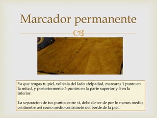 
Marcador permanente
Ya que tengas tu piel, voltéala del lado afelpadod, marcaras 1 punto en
la mitad, y posteriormente 3 puntos en la parte superior y 3 en la
inferior.
La separacion de tus puntos entre si, debe de ser de por lo menos medio
centimetro asi como medio centrimeto del borde de la piel.
 