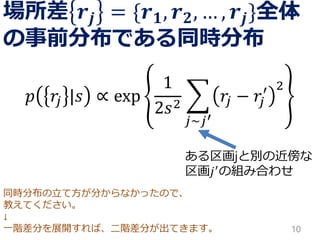 同時分布の立て方が分からなかったので、 
教えてください。 
↓ 
一階差分を展開すれば、二階差分が出てきます。 
場所差풓풋={풓ퟏ,풓ퟐ,…,풓풋}全体 の事前分布である同時分布 
푝푟푗|푠∝exp12푠2 푗~푗′ 푟푗−푟푗 ′2 
10 
ある区画jと別の近傍な 区画푗′の組み合わせ  
