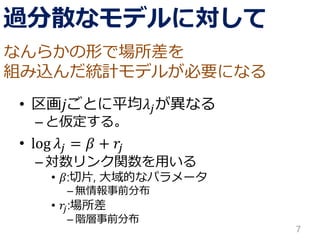 過分散なモデルに対して 
•区画푗ごとに平均휆푗が異なる 
–と仮定する。 
•log휆푗=훽+푟푗 
–対数リンク関数を用いる 
•훽:切片, 大域的なパラメータ 
–無情報事前分布 
•푟푗:場所差 
–階層事前分布 
7 
なんらかの形で場所差を 
組み込んだ統計モデルが必要になる  