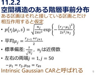 Intrinsic GaussianCARと呼ばれる 
11.2.2 空間構造のある階層事前分布 
•푝푟푗|휇푗,푠= 푛푗 2휋푠2exp− 푟푗−휇푗 22푠2/푛푗 
•平均휇푗= 푟푗−1+푟푗+12 
•標準偏差: 푠 푛푗 , 푛푗は近傍数 
•左右の両端푗=1,푗=50 
–휇1=푟2,휇50=푟49 
9 
ある区画はそれと接している区画とだけ 
相互作用すると仮定  