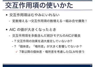 交互作用項はむやみにいれない
- 変数増える→交互作用項の数増える→組み合せ爆発！
AIC の値が大きくなったとき
- 交互作用項を多数含んだ統計モデルのAICが最良
- ? 交互作用の効果を過大推定していないか?
- ? 「個体差」「場所差」が大きく影響してないか？
7章以降の個体差・場所差を考慮したGLMを使う
11
交互作用項の使いかた
 